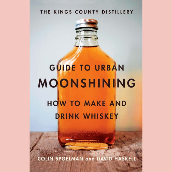 The Kings County Distillery Guide to Urban Moonshining: How to Make and Drink Whiskey (Colin Spoelman, David Haskell)